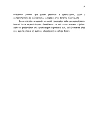 24



estabelecer   padrões   que   podem     prejudicar   a   aprendizagem,   podar   o
compartilhamento de conhecimento, correção de erros de forma incorreta, etc.
      Dessa maneira, o aprendiz se sentirá responsável pela sua aprendizagem,
buscará dentre as possibilidades oferecidas as que melhor atendem seus objetivos,
além de, proporcionar uma aprendizagem significativa que, será percebida onde
quer que ele esteja e em qualquer situação com que ele se depare.
 