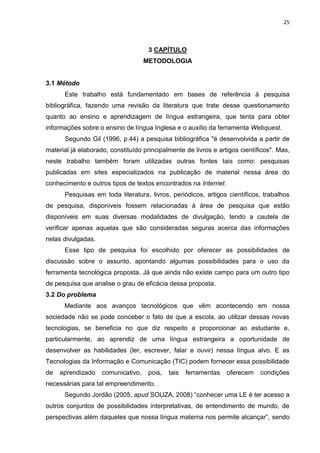 25



                                     3 CAPÍTULO
                                    METODOLOGIA


3.1 Método
      Este trabalho está fundamentado em bases de referência à pesquisa
bibliográfica, fazendo uma revisão da literatura que trate desse questionamento
quanto ao ensino e aprendizagem de língua estrangeira, que tenta para obter
informações sobre o ensino de língua Inglesa e o auxílio da ferramenta Webquest.
      Segundo Gil (1996, p.44) a pesquisa bibliográfica "é desenvolvida a partir de
material já elaborado, constituído principalmente de livros e artigos científicos". Mas,
neste trabalho também foram utilizadas outras fontes tais como: pesquisas
publicadas em sites especializados na publicação de material nessa área do
conhecimento e outros tipos de textos encontrados na Internet.
      Pesquisas em toda literatura, livros, periódicos, artigos científicos, trabalhos
de pesquisa, disponíveis fossem relacionadas à área de pesquisa que estão
disponíveis em suas diversas modalidades de divulgação, tendo a cautela de
verificar apenas aquelas que são consideradas seguras acerca das informações
nelas divulgadas.
      Esse tipo de pesquisa foi escolhido por oferecer as possibilidades de
discussão sobre o assunto, apontando algumas possibilidades para o uso da
ferramenta tecnológica proposta. Já que ainda não existe campo para um outro tipo
de pesquisa que analise o grau de eficácia dessa proposta.
3.2 Do problema
      Mediante aos avanços tecnológicos que vêm acontecendo em nossa
sociedade não se pode conceber o fato de que a escola, ao utilizar dessas novas
tecnologias, se beneficia no que diz respeito a proporcionar ao estudante e,
particularmente, ao aprendiz de uma língua estrangeira a oportunidade de
desenvolver as habilidades (ler, escrever, falar e ouvir) nessa língua alvo. E as
Tecnologias da Informação e Comunicação (TIC) podem fornecer essa possibilidade
de   aprendizado    comunicativo,    pois,   tais   ferramentas   oferecem   condições
necessárias para tal empreendimento.
      Segundo Jordão (2005, apud SOUZA, 2008) “conhecer uma LE é ter acesso a
outros conjuntos de possibilidades interpretativas, de entendimento de mundo, de
perspectivas além daqueles que nossa língua materna nos permite alcançar”, sendo
 