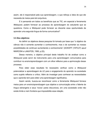 26



assim, ele é responsável pela sua aprendizagem, o que reforça a ideia de que ele
necessita de meios para tal conjuntura.
      E é pensando em todos os benefícios que as TIC, em especial a ferramenta
Webquest, podem fornecer ao processo de aprendizagem do estudante que se
questiona: Como a Webquest pode fornecer ao discente essa oportunidade de
aprender uma segunda língua de forma comunicativa?


3.3 Dos objetivos
      Ao definir os objetivos dessa pesquisa foi tomado por base que “o objetivo da
ciência não é somente aumentar o conhecimento, mas o de aumentar as nossas
possibilidades de continuar aumentando o conhecimento” (ACKOFF (1975:27) apud
MARCONI e LAKATOS, 1990, p.22).
      Dessa maneira, o objetivo principal deste trabalho foi de analisar como a
Webquest pode servir de instrumento para uma aprendizagem comunicativa para
contribuir no ensino/aprendizagem com um olhar reflexivo para a aprimoração desse
processo.
      Para obter esse resultado foi necessário verificar como a Webquest
potencializar a aprendizagem de LE para o engajamento do aprendiz na sociedade
como sujeito reflexivo e crítico. Além de investigar para conhecer as necessidades
que o aprendiz tem para obter uma aprendizagem significativa.
      Assim sendo, buscou-se reconhecer como a ferramenta Webquest fornece
meios para um ensino/aprendizagem que objetive a comunicação entre o falante da
língua estrangeira e seus „novos‟ pares discursivos, em uma sociedade onde não
existe limite e nem fronteira que impossibilite essa relação.
 