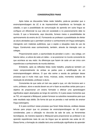 27



                            CONSIDERAÇÕES FINAIS


      Após todas as discussões feitas neste trabalho, pode-se perceber que o
ensino/aprendizagem de LE é de imprescindível importância na formação do
cidadão, e que a possibilidade de comunicação do aprendiz em outra língua se
configura um diferencial na sua vida em sociedade e no posicionamento dele no
mundo. E que a ferramenta, aqui discutida, fornece meios e possibilidades de
aprimoramento do ensino de LE. Fornecendo ao professor a possibilidade de ofertar
ao aluno atividades que o permitam construir o conhecimento em língua estrangeira,
interagindo com materiais autênticos, que o expõe a situações reais de uso da
língua. Construindo esse conhecimento, também, através da interação com os
colegas.
      Proporcionando assim, a oportunidade de perceber o outro – seu colega, um
falante nativo, a cultura de cada um deles – e se posicionar no mundo consciente do
que acontece ao seu redor. As diferenças que fazem de cada um ser único com
experiências e conhecimento de mundo distintos.
      Entretanto, após as reflexões feitas neste trabalho, propõe-se também um
maior comprometimento de ambas as partes para a solidificação de um
ensino/aprendizagem efetivos. O que não exime a escola de participar desse
processo que é muito mais que: livros, músicas, aulas, momentos isolados de
resolução de atividades, professor e aluno.
      Conscientes de que cada um tem seu papel e que, um não funciona sem o
outro, professor, aluno e escola devem se unir e fazer as escolhas certas para que o
objetivo de proporcionar um ensino formador e efetivar uma aprendizagem
significativa sejam alcançados ao longo do caminho. E é para esses momentos que
as TIC, em especial a Webquest, podem fornecer os subsídios necessários para que
este resultado seja obtido. De forma tal que se perceba o real sentido de ensinar
língua estrangeira.
      E é para contribuir nesse processo que foram feitas leituras, análises dessas
leituras para propor que no processo de ensino/aprendizagem de LE sejam
consideradas, para a utilização no dia-a-dia da sala de aula, as ferramentas
tecnológicas, de maneira especial a Webquest para proporcionar ao professor e ao
aprendiz experiências reais de uso da língua que se aprende nas aulas de LE.
Dessa forma, a formação do cidadão terá uma contribuição significativa do aprender
 