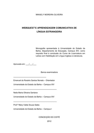2



                         MIKAELY MOREIRA OLIVEIRA




         WEBQUEST E APRENDIZAGEM COMUNICATIVA DE
                           LÍNGUA ESTRANGEIRA




                         Monografia apresentada à Universidade do Estado da
                         Bahia, Departamento de Educação, Campus XIV, como
                         requisito final à conclusão do Curso de Licenciatura em
                         Letras com Habilitação em Língua Inglesa e Literaturas.



Aprovada em: ___/___/___



                                Banca examinadora

_______________________________

Emanuel do Rosário Santos Nonato – Orientador

Universidade do Estado da Bahia – Campus XIV

_________________________________________

Neila Maria Oliveira Santana

Universidade do Estado da Bahia – Campus XIV

_________________________________________

Prof.ª Mary Valda Souza Sales

Universidade do Estado da Bahia – Campus I



                               CONCEIÇÃO DO COITÉ

                                      2012
 
