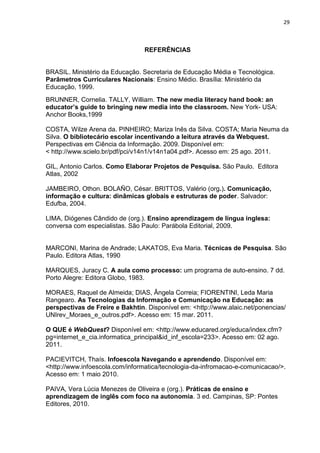 29



                                 REFERÊNCIAS


BRASIL. Ministério da Educação. Secretaria de Educação Média e Tecnológica.
Parâmetros Curriculares Nacionais: Ensino Médio. Brasília: Ministério da
Educação, 1999.
BRUNNER, Cornelia. TALLY, William. The new media literacy hand book: an
educator’s guide to bringing new media into the classroom. New York- USA:
Anchor Books,1999

COSTA, Wilze Arena da. PINHEIRO; Mariza Inês da Silva. COSTA; Maria Neuma da
Silva. O bibliotecário escolar incentivando a leitura através da Webquest.
Perspectivas em Ciência da Informação. 2009. Disponível em:
< http://www.scielo.br/pdf/pci/v14n1/v14n1a04.pdf>. Acesso em: 25 ago. 2011.

GIL, Antonio Carlos. Como Elaborar Projetos de Pesquisa. São Paulo. Editora
Atlas, 2002

JAMBEIRO, Othon. BOLAÑO, César. BRITTOS, Valério (org.). Comunicação,
informação e cultura: dinâmicas globais e estruturas de poder. Salvador:
Edufba, 2004.

LIMA, Diógenes Cândido de (org.). Ensino aprendizagem de língua inglesa:
conversa com especialistas. São Paulo: Parábola Editorial, 2009.


MARCONI, Marina de Andrade; LAKATOS, Eva Maria. Técnicas de Pesquisa. São
Paulo. Editora Atlas, 1990

MARQUES, Juracy C. A aula como processo: um programa de auto-ensino. 7 dd.
Porto Alegre: Editora Globo, 1983.

MORAES, Raquel de Almeida; DIAS, Ângela Correia; FIORENTINI, Leda Maria
Rangearo. As Tecnologias da Informação e Comunicação na Educação: as
perspectivas de Freire e Bakhtin. Disponível em: <http://www.alaic.net/ponencias/
UNIrev_Moraes_e_outros.pdf>. Acesso em: 15 mar. 2011.

O QUE é WebQuest? Disponível em: <http://www.educared.org/educa/index.cfm?
pg=internet_e_cia.informatica_principal&id_inf_escola=233>. Acesso em: 02 ago.
2011.

PACIEVITCH, Thaís. Infoescola Navegando e aprendendo. Disponível em:
<http://www.infoescola.com/informatica/tecnologia-da-infromacao-e-comunicacao/>.
Acesso em: 1 maio 2010.

PAIVA, Vera Lúcia Menezes de Oliveira e (org.). Práticas de ensino e
aprendizagem de inglês com foco na autonomia. 3 ed. Campinas, SP: Pontes
Editores, 2010.
 