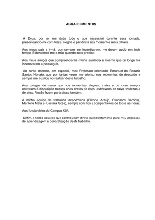 4



                               AGRADECIMENTOS



 A Deus, por ter me dado tudo o que necessitei durante essa jornada,
presenteando-me com força, alegria e paciência nos momentos mais difíceis.

Aos meus pais e irmã, que sempre me incentivaram, me deram apoio em todo
tempo. Estendendo-me a mão quando mais precisei.

Aos meus amigos que compreenderam minha ausência e mesmo que de longe me
incentivaram a prosseguir.

 Ao corpo docente, em especial, meu Professor orientador Emanuel do Rosário
Santos Nonato, que por tantas vezes me alertou nos momentos de descuido e
sempre me auxiliou no realizar deste trabalho.

Aos colegas de turma que nos momentos alegres, tristes e de crise sempre
estiveram à disposição nesses anos cheios de risos, esbravejos de raiva, tristezas e
de afeto. Vocês fazem parte disso também.

A minha equipe de trabalhos acadêmicos (Elcione Araujo, Evanilson Barbosa,
Marilene Maia e Jussiara Goés), sempre solícitos e companheiros de todas as horas.

Aos funcionários do Campus XIV.

 Enfim, a todos aqueles que contribuíram direta ou indiretamente para meu processo
de aprendizagem e concretização deste trabalho.
 