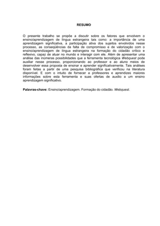 6



                                   RESUMO


O presente trabalho se propõe a discutir sobre os fatores que envolvem o
ensino/aprendizagem de língua estrangeira tais como: a importância de uma
aprendizagem significativa, a participação ativa dos sujeitos envolvidos nesse
processo, as conseqüências da falta de compromisso e de valorização com o
ensino/aprendizagem de língua estrangeira na formação do cidadão crítico e
reflexivo, capaz de atuar no mundo e interagir com ele. Além de apresentar uma
análise das inúmeras possibilidades que a ferramenta tecnológica Webquest pode
auxiliar nesse processo, proporcionando ao professor e ao aluno meios de
desenvolver essa proposta de ensinar e aprender significativamente. Tais análises
foram feitas a partir de uma pesquisa bibliográfica que verificou na literatura
disponível. E com o intuito de fornecer a professores e aprendizes maiores
informações sobre esta ferramenta e suas ofertas de auxilio a um ensino
aprendizagem significativo.

Palavras-chave: Ensino/aprendizagem. Formação do cidadão. Webquest.
 