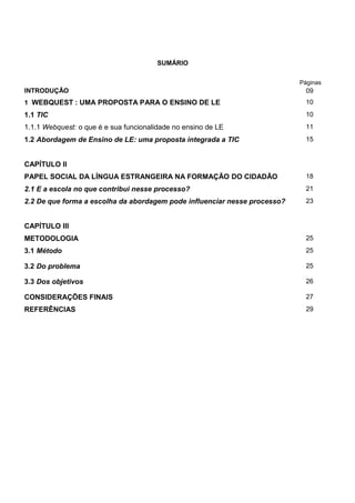 8




                                        SUMÁRIO

                                                                           Páginas
INTRODUÇÃO                                                                   09
1 WEBQUEST : UMA PROPOSTA PARA O ENSINO DE LE                                10
1.1 TIC                                                                      10
1.1.1 Webquest: o que é e sua funcionalidade no ensino de LE                 11
1.2 Abordagem de Ensino de LE: uma proposta integrada a TIC                  15


CAPÍTULO II
PAPEL SOCIAL DA LÍNGUA ESTRANGEIRA NA FORMAÇÃO DO CIDADÃO                    18
2.1 E a escola no que contribui nesse processo?                              21
2.2 De que forma a escolha da abordagem pode influenciar nesse processo?     23


CAPÍTULO III
METODOLOGIA                                                                  25
3.1 Método                                                                   25

3.2 Do problema                                                              25

3.3 Dos objetivos                                                            26

CONSIDERAÇÕES FINAIS                                                         27
REFERÊNCIAS                                                                  29
 
