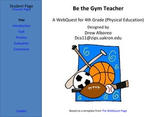 Student Page
 [Teacher Page]             Be the Gym Teacher
     Title        A WebQuest for 4th Grade (Physical Education)
 Introduction                          Designed by
     Task                        Drew Alboreo
   Process                   Dca11@zips.uakron.edu
  Evaluation
  Conclusion




    Credits               Based on a template from The WebQuest Page
 