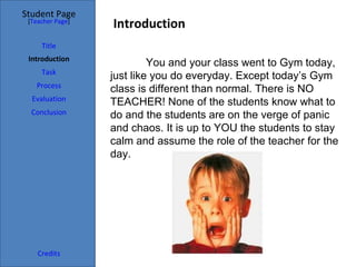 Student Page
 [Teacher Page]
                  Introduction
     Title
 Introduction
                           You and your class went to Gym today,
     Task
                  just like you do everyday. Except today’s Gym
   Process
                  class is different than normal. There is NO
  Evaluation
                  TEACHER! None of the students know what to
  Conclusion      do and the students are on the verge of panic
                  and chaos. It is up to YOU the students to stay
                  calm and assume the role of the teacher for the
                  day.




    Credits
 