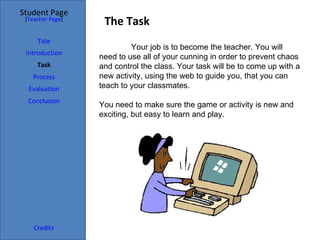 Student Page
 [Teacher Page]
                   The Task
     Title
                           Your job is to become the teacher. You will
 Introduction
                  need to use all of your cunning in order to prevent chaos
     Task         and control the class. Your task will be to come up with a
   Process        new activity, using the web to guide you, that you can
  Evaluation      teach to your classmates.
  Conclusion
                  You need to make sure the game or activity is new and
                  exciting, but easy to learn and play.




    Credits
 