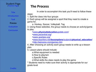 Student Page
 [Teacher Page]
                     The Process
     Title                 In order to accomplish this task you’ll need to follow these
                  steps:
 Introduction     1. Split the class into four groups
     Task         2. Each group will be assigned a sport that they need to create a
                  game for.
   Process
                        a. Hockey, Soccer, Volleyball, Tag
  Evaluation      3. Using these websites, the group needs to choose an activity/game
  Conclusion      to play.
                        •www.physicaleducationupdate.com/
                        •www.pecentral.org/
                        •www.sparkpe.org/
                        •www.teachers.net/lessonplans/subjects/physical_education/
                        •http://weissice.com/games.htm
                  4. After choosing an activity each group needs to write up a lesson
                  plan.
                  5. Lesson plans should include:
                        a.What equipment is needed
                        b.How to play/win
                        c.Specific Rules
                        d.What skills the class needs to play the game
                  * Students need to make sure their activity is appropriate for our
                  grade level
    Credits
 