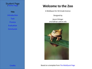 Student Page
 [Teacher Page]
                    Welcome to the Zoo
                       A WebQuest for 5th Grade Science
     Title
 Introduction                    Designed by
     Task                       Aaron Ettinger
   Process                  are21@zips.uakron.edu

  Evaluation
  Conclusion




    Credits       Based on a template from The WebQuest Page
 