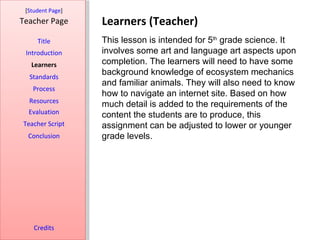 [Student Page]
Teacher Page      Learners (Teacher)
     Title        This lesson is intended for 5th grade science. It
 Introduction     involves some art and language art aspects upon
   Learners       completion. The learners will need to have some
  Standards
                  background knowledge of ecosystem mechanics
                  and familiar animals. They will also need to know
   Process
                  how to navigate an internet site. Based on how
  Resources
                  much detail is added to the requirements of the
  Evaluation      content the students are to produce, this
Teacher Script    assignment can be adjusted to lower or younger
  Conclusion      grade levels.




    Credits
 