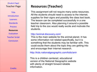 [Student Page]
Teacher Page      Resources (Teacher)
     Title        This assignment will not require many extra resources.
 Introduction     All the students should need is access to the internet,
                  supplies for their signs and possibly the class text book.
   Learners
                  The lesson can be completed successfully in a one
  Standards       teacher classroom. Also planning it around a possible
   Process        field trip to the zoo would really excite and motivate the
  Resources       students.
  Evaluation      http://animal.discovery.com/
Teacher Script    This is the main website for the animal planet. It has
  Conclusion      some information not related specifically, but it is
                  something that the students may be familiar with. This
                  could excite them about the topic they are getting into
                  and encourage their internet research.
                  http://kids.nationalgeographic.com/kids/animals/creaturefeature

                  This is a children centered, educational
                  version of the National Geographic website
                  with plenty of straight forward reliable
                  information.
    Credits
 