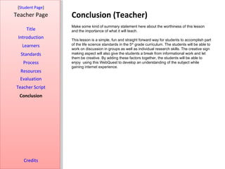 [Student Page]
Teacher Page      Conclusion (Teacher)
                  Make some kind of summary statement here about the worthiness of this lesson
     Title        and the importance of what it will teach.
 Introduction     This lesson is a simple, fun and straight forward way for students to accomplish part
   Learners       of the life science standards in the 5th grade curriculum. The students will be able to
                  work on discussion in groups as well as individual research skills. The creative sign
  Standards       making aspect will also give the students a break from informational work and let
                  them be creative. By adding these factors together, the students will be able to
   Process        enjoy using this WebQuest to develop an understanding of the subject while
                  gaining internet experience.
  Resources
  Evaluation
Teacher Script
  Conclusion




    Credits
 