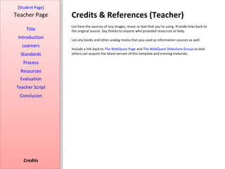 [Student Page]
Teacher Page      Credits & References (Teacher)
                  List here the sources of any images, music or text that you're using. Provide links back to
     Title        the original source. Say thanks to anyone who provided resources or help.
 Introduction     List any books and other analog media that you used as information sources as well.
   Learners
                  Include a link back to The WebQuest Page and The WebQuest Slideshare Group so that
  Standards       others can acquire the latest version of this template and training materials.

   Process
  Resources
  Evaluation
Teacher Script
  Conclusion




    Credits
 