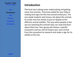 Student Page
 [Teacher Page]
                  Introduction
     Title        The local zoo is doing some redecorating and getting
 Introduction     some new animals. They have asked for your help at
     Task         making new signs for the new animal enclosures. The
   Process
                  zoo needs students who know a lot about the animals
                  to create new fact sheets to put on display at the
  Evaluation
                  different animal exhibits. This way when people at the
  Conclusion
                  zoo are watching the animals they can read and learn
                  about them too. Your group will choose a specific
                  ecosystem and you will all choose your own animal
                  from the ecosystem to research and make a sign for its
                  exhibit at the zoo.




    Credits
 