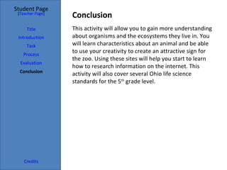 Student Page
 [Teacher Page]
                  Conclusion
     Title        This activity will allow you to gain more understanding
 Introduction     about organisms and the ecosystems they live in. You
     Task         will learn characteristics about an animal and be able
   Process
                  to use your creativity to create an attractive sign for
                  the zoo. Using these sites will help you start to learn
  Evaluation
                  how to research information on the internet. This
  Conclusion
                  activity will also cover several Ohio life science
                  standards for the 5th grade level.




    Credits
 