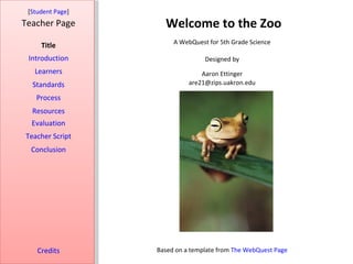 [Student Page]
Teacher Page        Welcome to the Zoo
                       A WebQuest for 5th Grade Science
     Title
 Introduction                    Designed by
   Learners                     Aaron Ettinger
  Standards                 are21@zips.uakron.edu

   Process
  Resources
  Evaluation
Teacher Script
  Conclusion




    Credits       Based on a template from The WebQuest Page
 