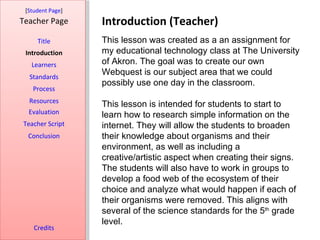 [Student Page]
Teacher Page      Introduction (Teacher)
     Title        This lesson was created as a an assignment for
 Introduction     my educational technology class at The University
   Learners       of Akron. The goal was to create our own
  Standards
                  Webquest is our subject area that we could
                  possibly use one day in the classroom.
   Process
  Resources
                  This lesson is intended for students to start to
  Evaluation      learn how to research simple information on the
Teacher Script    internet. They will allow the students to broaden
  Conclusion      their knowledge about organisms and their
                  environment, as well as including a
                  creative/artistic aspect when creating their signs.
                  The students will also have to work in groups to
                  develop a food web of the ecosystem of their
                  choice and analyze what would happen if each of
                  their organisms were removed. This aligns with
                  several of the science standards for the 5th grade
                  level.
    Credits
 