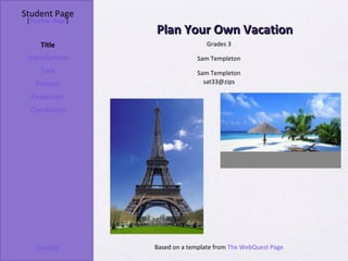 Student Page
 [Teacher Page]
                  Plan Your Own Vacation
     Title                         Grades 3

 Introduction                  Sam Templeton
     Task                      Sam Templeton
   Process                       sat33@zips

  Evaluation
  Conclusion




    Credits       Based on a template from The WebQuest Page
 
