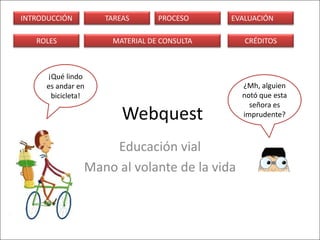 INTRODUCCIÓN        TAREAS      PROCESO     EVALUACIÓN

   ROLES             MATERIAL DE CONSULTA      CRÉDITOS



      ¡Qué lindo
      es andar en                             ¿Mh, alguien
       bicicleta!                             notó que esta
                                                señora es
                        Webquest              imprudente?



                    Educación vial
                Mano al volante de la vida
 