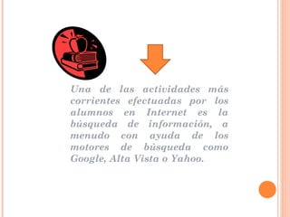 Una de las actividades más corrientes efectuadas por los alumnos en Internet es la búsqueda de información, a menudo con ayuda de los motores de búsqueda como Google, Alta Vista o Yahoo.  