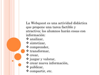 La Webquest es una actividad didáctica que propone una tarea factible y atractiva; los alumnos harán cosas con información: analizar,  sintetizar,  comprender, transformar, crear,  juzgar y valorar, crear nueva información, publicar, compartir, etc.  