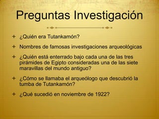 Preguntas Investigación¿Quién era Tutankamón?Nombres de famosas investigaciones arqueológicas¿Quién está enterrado bajo cada una de las tres pirámides de Egipto consideradas una de las siete maravillas del mundo antiguo?¿Cómo se llamaba el arqueólogo que descubrió la tumba de Tutankamón?¿Qué sucedió en noviembre de 1922?
