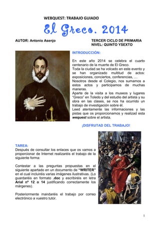 WEBQUEST: TRABAJO GUIADO
El Greco. 2014
AUTOR: Antonio Asenjo TERCER CICLO DE PRIMARIA
NIVEL: QUINTO YSEXTO
INTRODUCCIÓN:
En este año 2014 se celebra el cuarto
centenario de la muerte de El Greco.
Toda la ciudad se ha volcado en este evento y
se han organizado multitud de actos:
exposiciones, conciertos, conferencias, …
Nosotros desde el Colegio, nos sumamos a
estos actos y participamos de muchas
maneras.
Aparte de la visita a los museos y lugares
“Greco” en Toledo y del estudio del artista y su
obra en las clases, se nos ha ocurrido un
trabajo de investigación sobre él.
Leed atentamente las informaciones y las
pistas que os proporcionamos y realizad esta
wequest sobre el artista.
¡DISFRUTAD DEL TRABAJO!
TAREA:
Después de consultar los enlaces que os vamos a
proporcionar de Internet realizaréis el trabajo de la
siguiente forma:
Contestar a las preguntas propuestas en el
siguiente apartado en un documento de “WRITER”
en el cual incluiréis varias imágenes ilustrativas. (Lo
guardaréis en formato .doc y escribiréis en letra
Arial nº 12 o 14 justificando correctamente los
márgenes).
Posteriormente mandaréis el trabajo por correo
electrónico a vuestro tutor.
1
 