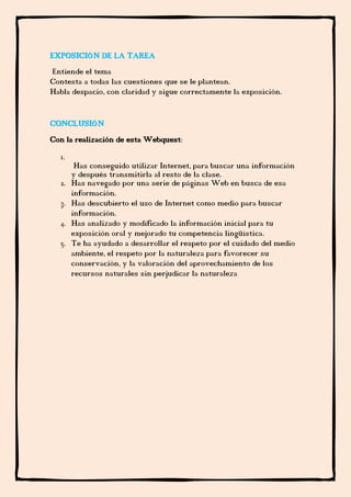 EXPOSICIÓN DE LA TAREA
Entiende el tema
Contesta a todas las cuestiones que se le plantean.
Habla despacio, con claridad y sigue correctamente la exposición.


CONCLUSIÓN
Con la realización de esta Webquest:
  1.
        Has conseguido utilizar Internet, para buscar una información
       y después transmitirla al resto de la clase.
  2.   Has navegado por una serie de páginas Web en busca de esa
       información.
  3.   Has descubierto el uso de Internet como medio para buscar
       información.
  4.   Has analizado y modificado la información inicial para tu
       exposición oral y mejorado tu competencia lingüística.
  5.   Te ha ayudado a desarrollar el respeto por el cuidado del medio
       ambiente, el respeto por la naturaleza para favorecer su
       conservación, y la valoración del aprovechamiento de los
       recursos naturales sin perjudicar la naturaleza
 