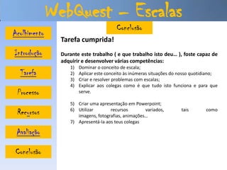 WebQuest – Escalas
                                         Conclusão
Acolhimento
                Tarefa cumprida!
Introdução      Durante este trabalho ( e que trabalho isto deu… ), foste capaz de
                adquirir e desenvolver várias competências:
                   1)   Dominar o conceito de escala;
  Tarefa           2)   Aplicar este conceito às inúmeras situações do nosso quotidiano;
                   3)   Criar e resolver problemas com escalas;
                   4)   Explicar aos colegas como é que tudo isto funciona e para que
 Processo               serve.

                   5) Criar uma apresentação em Powerpoint;
 Recursos          6) Utilizar       recursos        variados,
                      imagens, fotografias, animações…
                                                                       tais       como

                   7) Apresentá-la aos teus colegas

 Avaliação

Conclusão
 