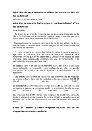 ¿Qué tipo de encapsulamiento utilizan las memorias RAM de
los portátiles?
Módulos SO-DIM y Micro-DIMM
¿Qué tipo de memoria RAM existen en los Smartphones? ¿Y en
los portátiles?
DDR SDRAM
- Se trata de un chip de memoria que se encuentra integrado en la
placa del teléfono, por lo que no se puede extraer ni cambiar por otra
como era el caso de la memoria externa microSD.
Al contrario que la memoria externa, esta es de tipo volatil, es decir,
que se borra completamente cuando apagamos/reiniciamos/quitamos
la bateria del teléfono.
En esta memoria se cargan los datos de todas las aplicaciones en
ejecución y procesos que el sistema operativo necesita para
funcionar. Por lo que de la capacidad y velocidad de acceso de esta
memoria está relacionada directamente con el rendimiento y la
velocidad de respuesta del terminal.
El espacio libre y en uso en la memoria RAM, así como el uso que
cada aplicación en ejecución está realizando de ella, se puede
comprobar accediendo al menú Ajustes -> Aplicaciones -> En
Ejecución
- Los ordenadores portátiles llevan un tipo determinado de módulos
de memoria RAM. Este tipo de módulos se llaman módulos SO DIMM
(Small
Outline
DIMM).
La característica diferenciadora es más que nada su tamaño, ya que
en cuanto a avances y tecnología suelen ir prácticamente a la par que
los
módulos
de
memoria
para
PC.
Los módulos SO DIMM tienen una longitud de 67.60mm, variando
tanto la distancia de la muesca de control al lateral derecho como el
número de contactos, dependiendo del tipo de módulo del que se
trate.
Busca en Internet y añade imágenes de cada uno de los
dispositivos de almacenamiento

 