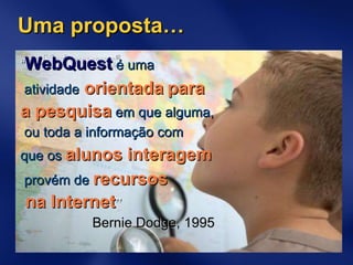 “ WebQuest   é uma atividade   orientada   para  a pesquisa   em que alguma, ou toda a informação com  que os   alunos interagem provém de   recursos na Internet ” Bernie Dodge, 1995 Uma proposta… 