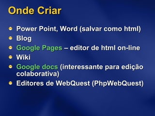 Onde Criar Power Point, Word (salvar como html) Blog Google Pages  – editor de html on-line Wiki Google docs  (interessante para edição colaborativa) Editores de WebQuest (PhpWebQuest) 