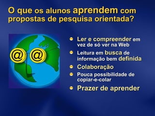O que  os alunos  aprendem  com propostas de pesquisa orientada? Ler e compreender  em vez de só ver na Web Leitura em  busca  de informação bem  definida Colaboração Pouca possibilidade de copiar-e-colar Prazer de aprender 