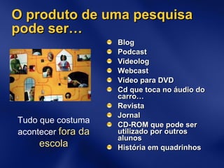 O produto de uma pesquisa pode ser… Blog Podcast Videolog Webcast Vídeo para DVD Cd que toca no áudio do carro… Revista Jornal CD-ROM que pode ser utilizado por outros alunos História em quadrinhos Tudo que costuma acontecer   fora da escola 