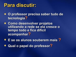 Para discutir: O professor precisa saber tudo de tecnologia ? Como desenvolver projetos utilizando a rede se ela cresce o tempo todo e fica difícil acompanhar ? E se os alunos souberem mais  ? Qual o papel do professor ? 
