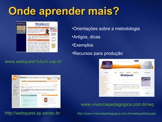 Onde aprender mais? www.webquest.futuro.usp.br   Orientações sobre a metodologia Artigos, dicas Exemplos  Recursos para produção www.vivenciapedagogica.com.br/wq   http://webquest.sp.senac.br   http://www.vivenciapedagogica.com.br/webquest/equipe 