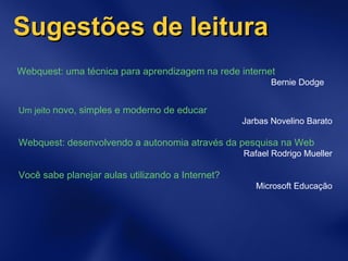 Sugestões de leitura Webquest: uma técnica para aprendizagem na rede internet Bernie Dodge Um jeito  novo, simples e moderno de educar Jarbas Novelino Barato Webquest: desenvolvendo a autonomia através da pesquisa na Web Rafael Rodrigo Mueller Você sabe planejar aulas utilizando a Internet?  Microsoft Educação 