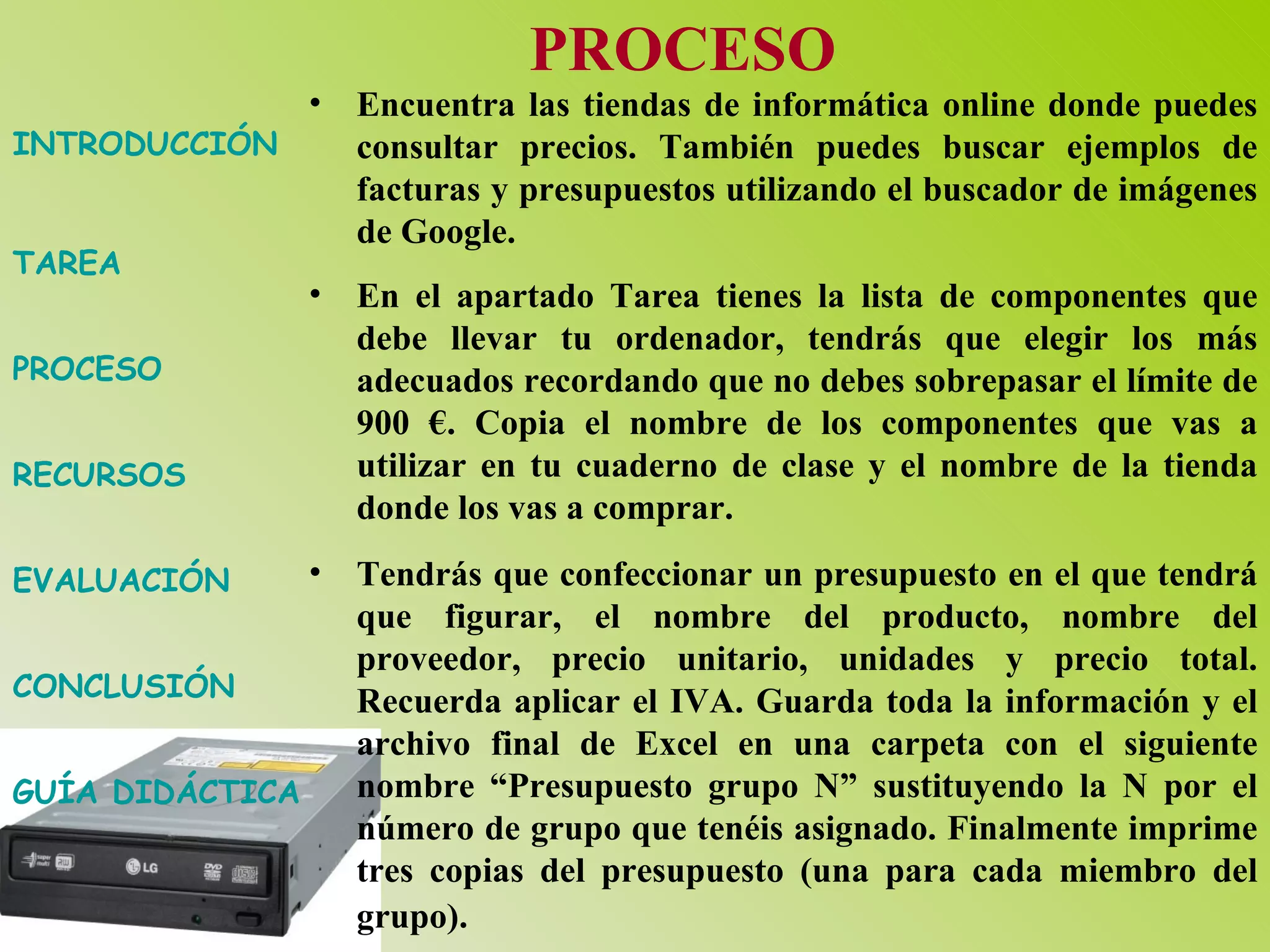 INTRODUCCIÓN TAREA PROCESO RECURSOS EVALUACIÓN CONCLUSIÓN GUÍA DIDÁCTICA PROCESO Encuentra las tiendas de informática online donde puedes consultar precios. También puedes buscar ejemplos de facturas y presupuestos utilizando el buscador de imágenes de Google.  En el apartado Tarea tienes la lista de componentes que debe llevar tu ordenador, tendrás que elegir los más adecuados recordando que no debes sobrepasar el límite de 900 €. Copia el nombre de los componentes que vas a utilizar en tu cuaderno de clase y el nombre de la tienda donde los vas a comprar.  Tendrás que confeccionar un presupuesto en el que tendrá que figurar, el nombre del producto, nombre del proveedor, precio unitario, unidades y precio total. Recuerda aplicar el IVA. Guarda toda la información y el archivo final de Excel en una carpeta con el siguiente nombre “Presupuesto grupo N” sustituyendo la N por el número de grupo que tenéis asignado. Finalmente imprime tres copias del presupuesto (una para cada miembro del grupo).   