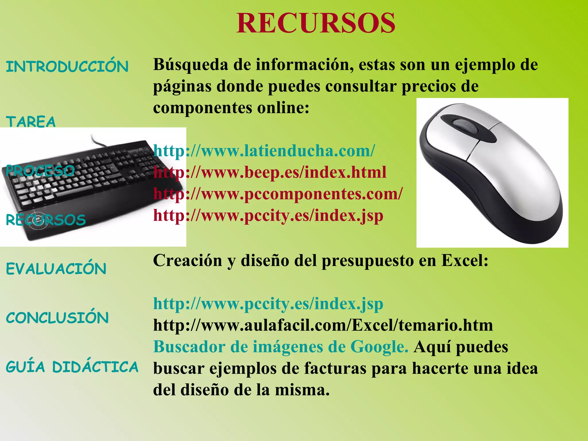 INTRODUCCIÓN TAREA PROCESO RECURSOS EVALUACIÓN CONCLUSIÓN GUÍA DIDÁCTICA RECURSOS Búsqueda de información, estas son un ejemplo de páginas donde puedes consultar precios de componentes online: http:// www.latienducha.com / http://www.beep.es/index.html http://www.pccomponentes.com/ http://www.pccity.es/index.jsp   Creación y diseño del presupuesto en Excel: http:// www.pccity.es / index.jsp http://www.aulafacil.com/Excel/temario.htm Buscador de imágenes de Google.  Aquí puedes buscar ejemplos de facturas para hacerte una idea del diseño de la misma. 