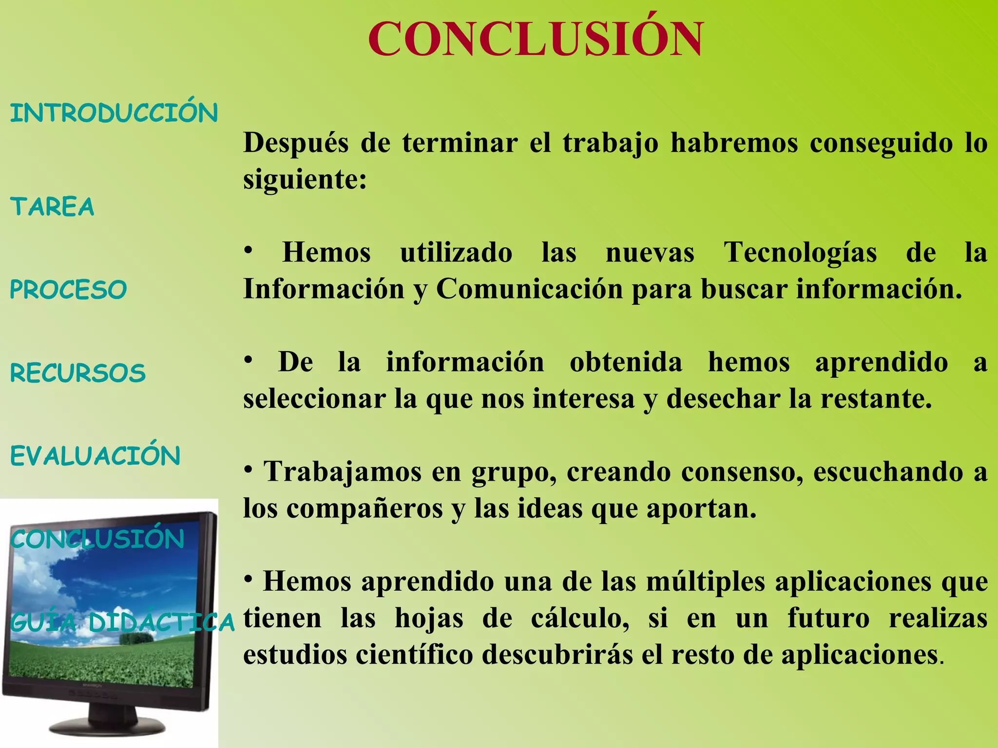 INTRODUCCIÓN TAREA PROCESO RECURSOS EVALUACIÓN CONCLUSIÓN GUÍA DIDÁCTICA CONCLUSIÓN Después de terminar el trabajo habremos conseguido lo siguiente: Hemos utilizado las nuevas Tecnologías de la Información y Comunicación para buscar información. De la información obtenida hemos aprendido a seleccionar la que nos interesa y desechar la restante. Trabajamos en grupo, creando consenso, escuchando a los compañeros y las ideas que aportan. Hemos aprendido una de las múltiples aplicaciones que tienen las hojas de cálculo, si en un futuro realizas estudios científico descubrirás el resto de aplicaciones .  
