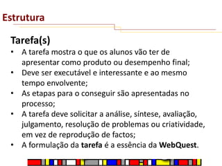 Estrutura
Tarefa(s)
• A tarefa mostra o que os alunos vão ter de
apresentar como produto ou desempenho final;
• Deve ser executável e interessante e ao mesmo
tempo envolvente;
• As etapas para o conseguir são apresentadas no
processo;
• A tarefa deve solicitar a análise, síntese, avaliação,
julgamento, resolução de problemas ou criatividade,
em vez de reprodução de factos;
• A formulação da tarefa é a essência da WebQuest.

 