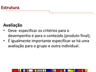 Estrutura

Avaliação
• Deve especificar os critérios para o
desempenho e para o conteúdo (produto final);
• É igualmente importante especificar se há uma
avaliação para o grupo e outra individual.

 