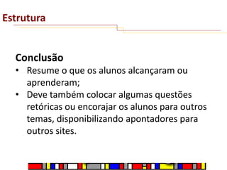 Estrutura

Conclusão
• Resume o que os alunos alcançaram ou
aprenderam;
• Deve também colocar algumas questões
retóricas ou encorajar os alunos para outros
temas, disponibilizando apontadores para
outros sites.

 