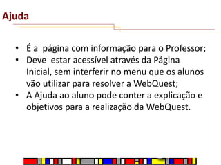 Ajuda
• É a página com informação para o Professor;
• Deve estar acessível através da Página
Inicial, sem interferir no menu que os alunos
vão utilizar para resolver a WebQuest;
• A Ajuda ao aluno pode conter a explicação e
objetivos para a realização da WebQuest.

 