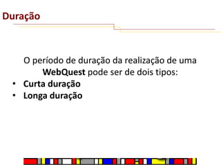 Duração

O período de duração da realização de uma
WebQuest pode ser de dois tipos:
• Curta duração
• Longa duração

 