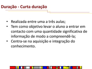 Duração - Curta duração
• Realizada entre uma a três aulas;
• Tem como objetivo levar o aluno a entrar em
contacto com uma quantidade significativa de
informação de modo a compreendê-la;
• Centra-se na aquisição e integração do
conhecimento.

 