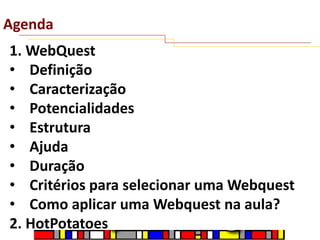Agenda
1. WebQuest
• Definição
• Caracterização
• Potencialidades
• Estrutura
• Ajuda
• Duração
• Critérios para selecionar uma Webquest
• Como aplicar uma Webquest na aula?
2. HotPotatoes

 