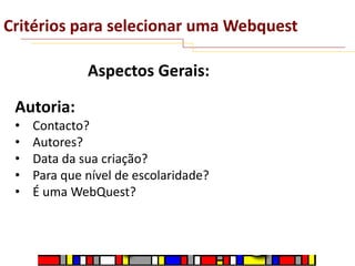 Critérios para selecionar uma Webquest
Aspectos Gerais:
Autoria:
•
•
•
•
•

Contacto?
Autores?
Data da sua criação?
Para que nível de escolaridade?
É uma WebQuest?

 