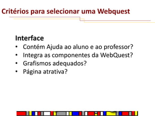 Critérios para selecionar uma Webquest
Interface
•
•
•
•

Contém Ajuda ao aluno e ao professor?
Integra as componentes da WebQuest?
Grafismos adequados?
Página atrativa?

 